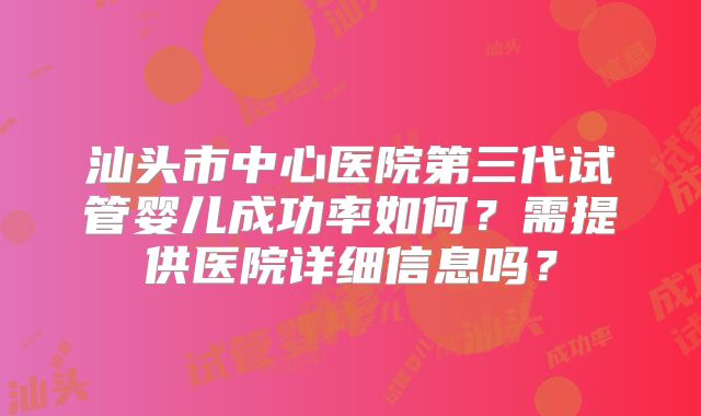 汕头市中心医院第三代试管婴儿成功率如何？需提供医院详细信息吗？