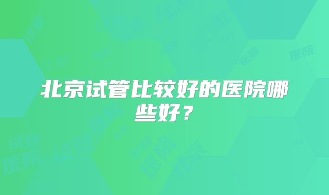 北京试管比较好的医院哪些好？