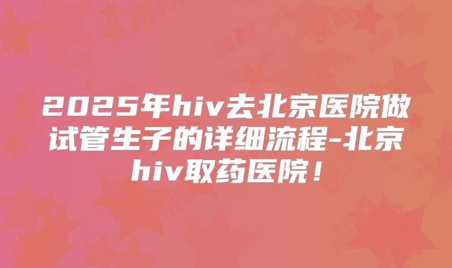 2025年hiv去北京医院做试管生子的详细流程-北京hiv取药医院！