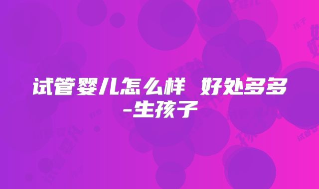 试管婴儿怎么样 好处多多-生孩子