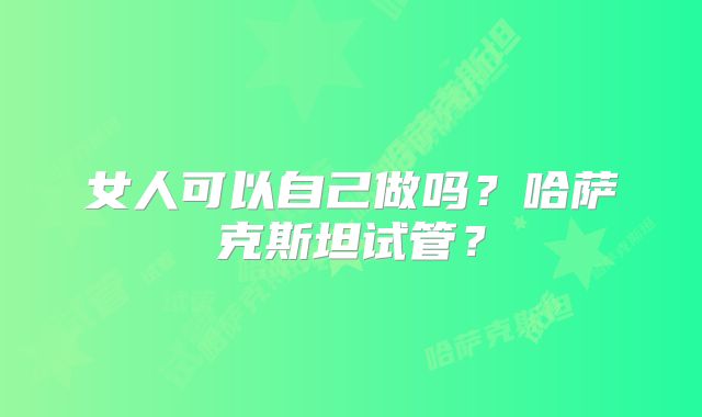 女人可以自己做吗？哈萨克斯坦试管？