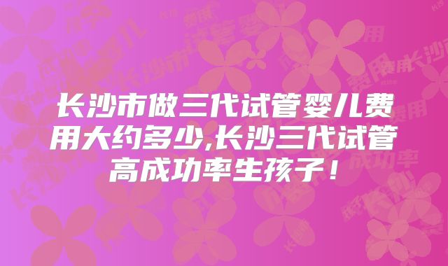 长沙市做三代试管婴儿费用大约多少,长沙三代试管高成功率生孩子！