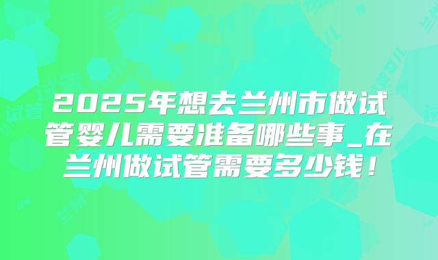 2025年想去兰州市做试管婴儿需要准备哪些事_在兰州做试管需要多少钱！