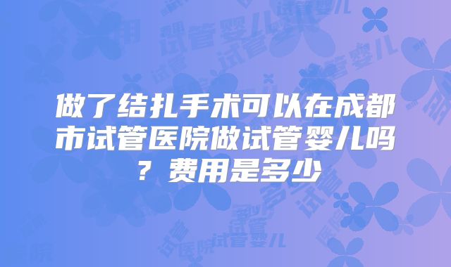 做了结扎手术可以在成都市试管医院做试管婴儿吗？费用是多少