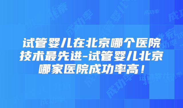 试管婴儿在北京哪个医院技术最先进-试管婴儿北京哪家医院成功率高!