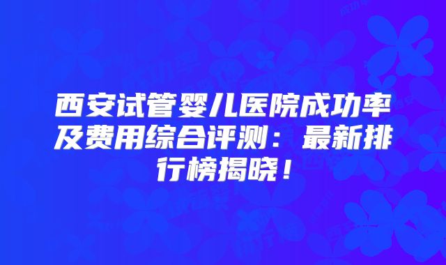 西安试管婴儿医院成功率及费用综合评测：最新排行榜揭晓！