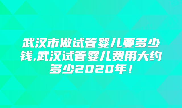 武汉市做试管婴儿要多少钱,武汉试管婴儿费用大约多少2020年！