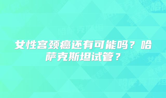 女性宫颈癌还有可能吗？哈萨克斯坦试管？