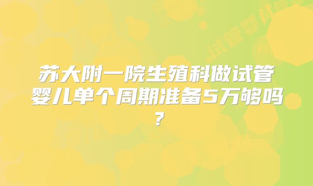 苏大附一院生殖科做试管婴儿单个周期准备5万够吗？