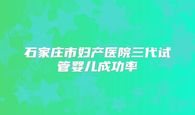 石家庄市妇产医院三代试管婴儿成功率
