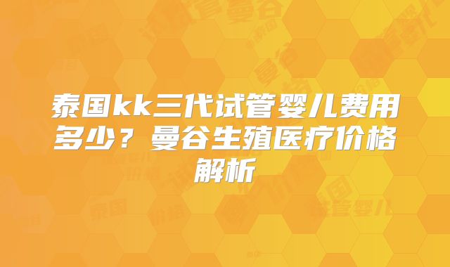 泰国kk三代试管婴儿费用多少？曼谷生殖医疗价格解析