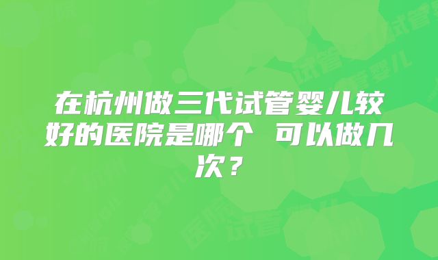 在杭州做三代试管婴儿较好的医院是哪个 可以做几次？