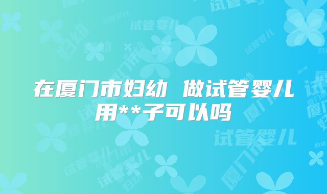 在厦门市妇幼 做试管婴儿用**子可以吗