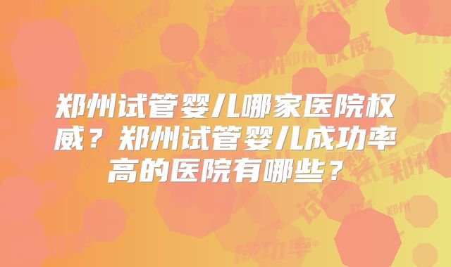 郑州试管婴儿哪家医院权威？郑州试管婴儿成功率高的医院有哪些？