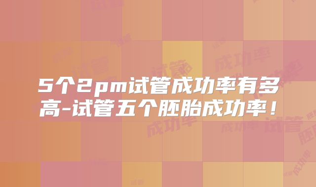 5个2pm试管成功率有多高-试管五个胚胎成功率！