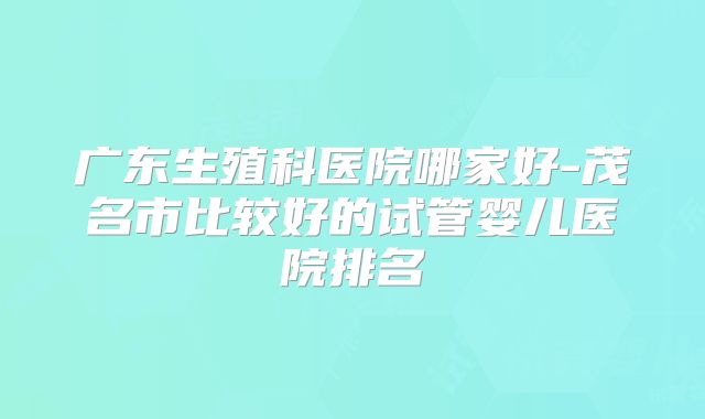 广东生殖科医院哪家好-茂名市比较好的试管婴儿医院排名