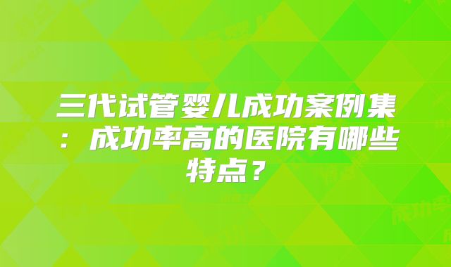 三代试管婴儿成功案例集：成功率高的医院有哪些特点？