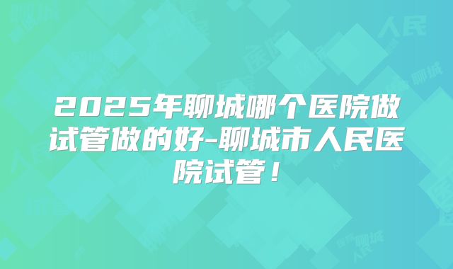 2025年聊城哪个医院做试管做的好-聊城市人民医院试管!