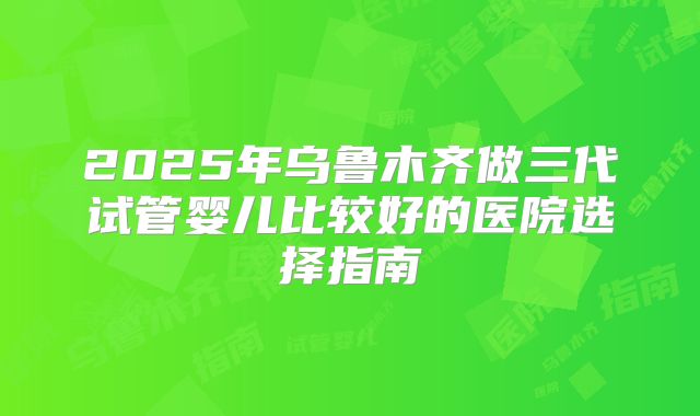 2025年乌鲁木齐做三代试管婴儿比较好的医院选择指南