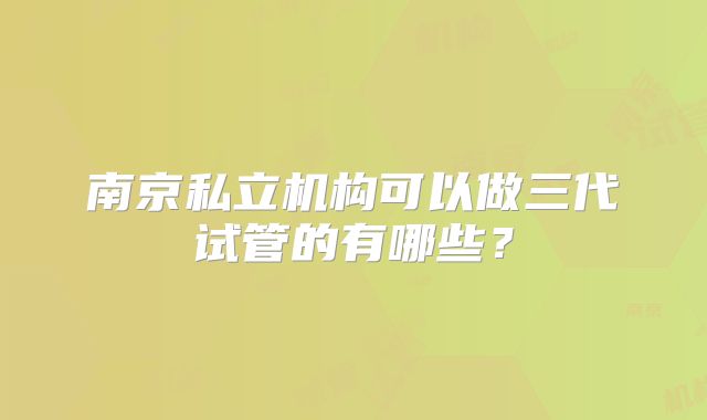 南京私立机构可以做三代试管的有哪些?