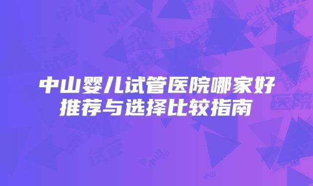 中山婴儿试管医院哪家好推荐与选择比较指南