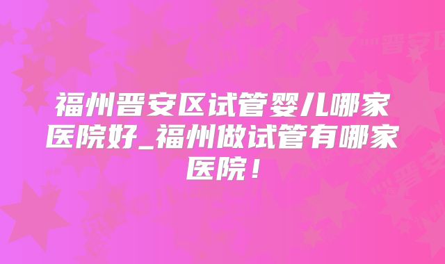 福州晋安区试管婴儿哪家医院好_福州做试管有哪家医院!