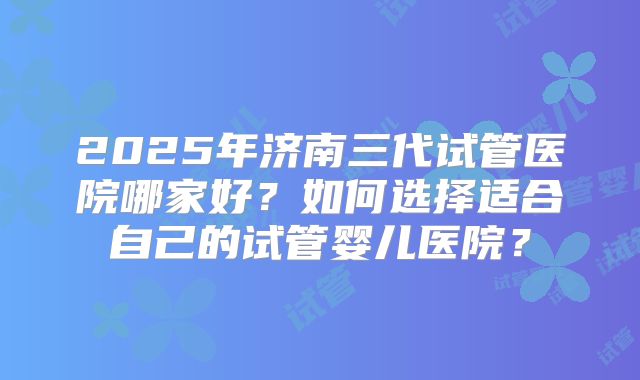 2025年济南三代试管医院哪家好？如何选择适合自己的试管婴儿医院？