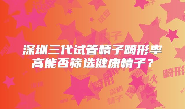 深圳三代试管精子畸形率高能否筛选健康精子?
