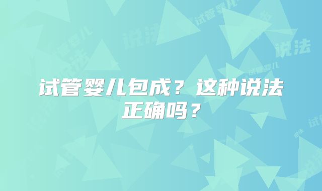 试管婴儿包成？这种说法正确吗？