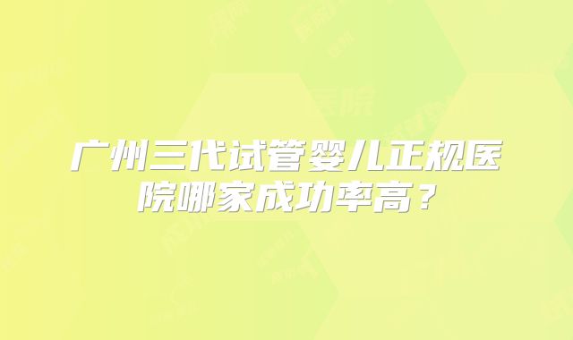 广州三代试管婴儿正规医院哪家成功率高？