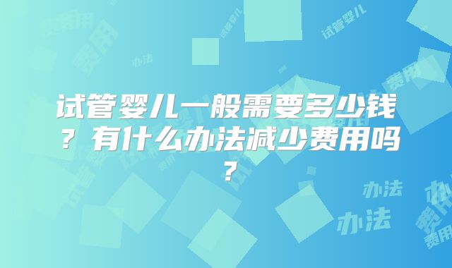 试管婴儿一般需要多少钱？有什么办法减少费用吗？