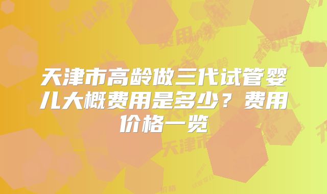 天津市高龄做三代试管婴儿大概费用是多少？费用价格一览