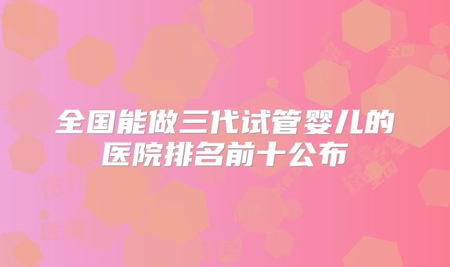 全国能做三代试管婴儿的医院排名前十公布