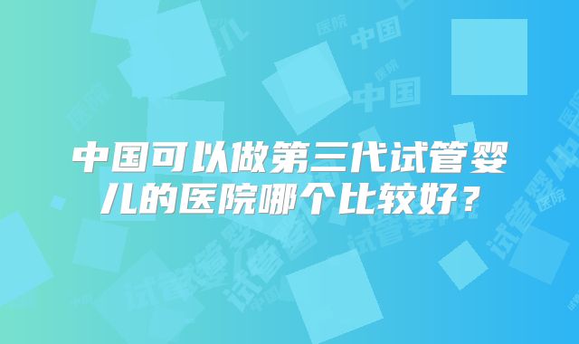中国可以做第三代试管婴儿的医院哪个比较好？
