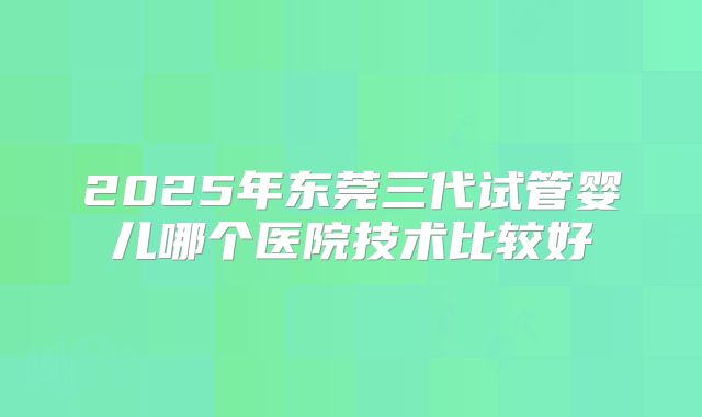 2025年东莞三代试管婴儿哪个医院技术比较好