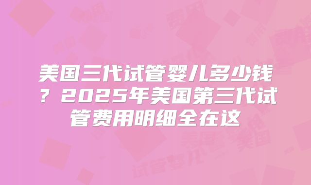 美国三代试管婴儿多少钱？2025年美国第三代试管费用明细全在这
