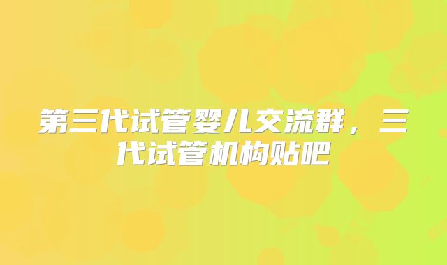 第三代试管婴儿交流群，三代试管机构贴吧