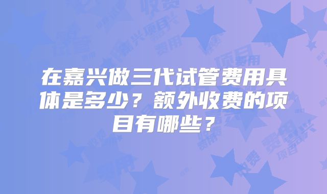 在嘉兴做三代试管费用具体是多少？额外收费的项目有哪些？