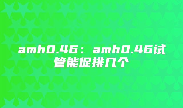 amh0.46：amh0.46试管能促排几个