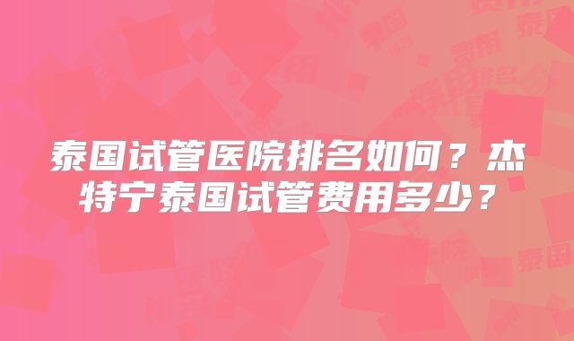 泰国试管医院排名如何？杰特宁泰国试管费用多少？