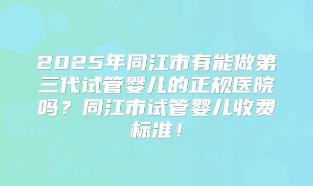 2025年同江市有能做第三代试管婴儿的正规医院吗？同江市试管婴儿收费标准！