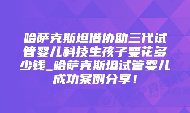 哈萨克斯坦借协助三代试管婴儿科技生孩子要花多少钱_哈萨克斯坦试管婴儿成功案例分享！