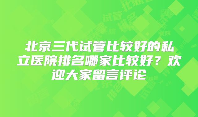 北京三代试管比较好的私立医院排名哪家比较好?欢迎大家留言评论