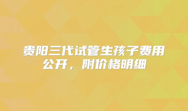 贵阳三代试管生孩子费用公开，附价格明细