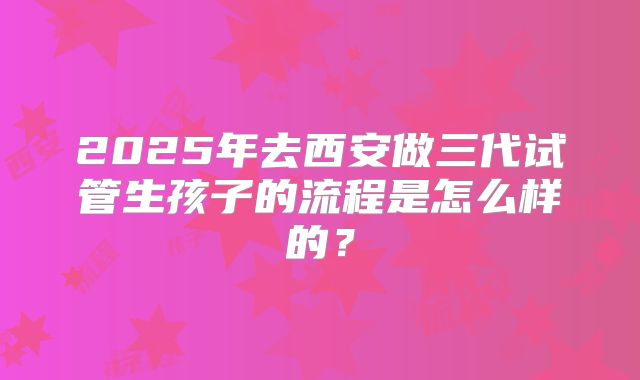 2025年去西安做三代试管生孩子的流程是怎么样的？