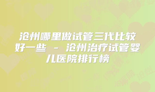 沧州哪里做试管三代比较好一些 - 沧州治疗试管婴儿医院排行榜