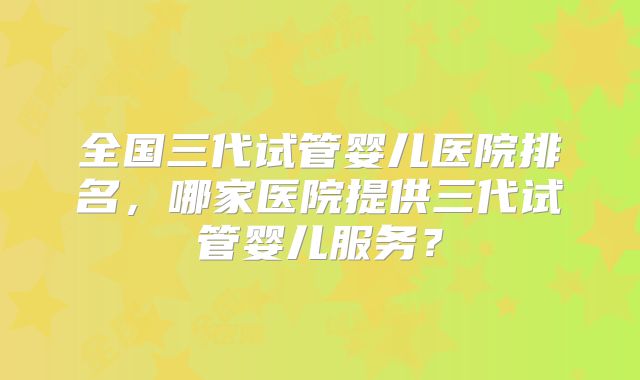 全国三代试管婴儿医院排名，哪家医院提供三代试管婴儿服务？