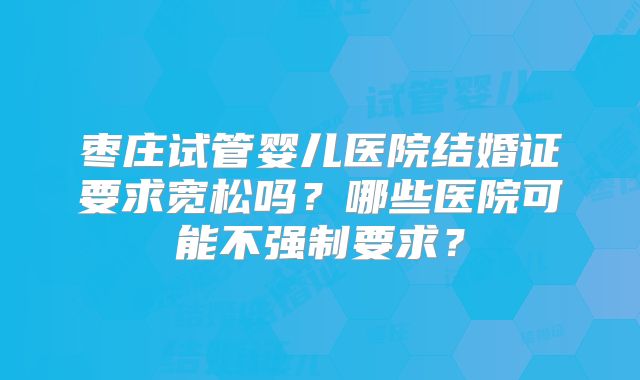 枣庄试管婴儿医院结婚证要求宽松吗？哪些医院可能不强制要求？