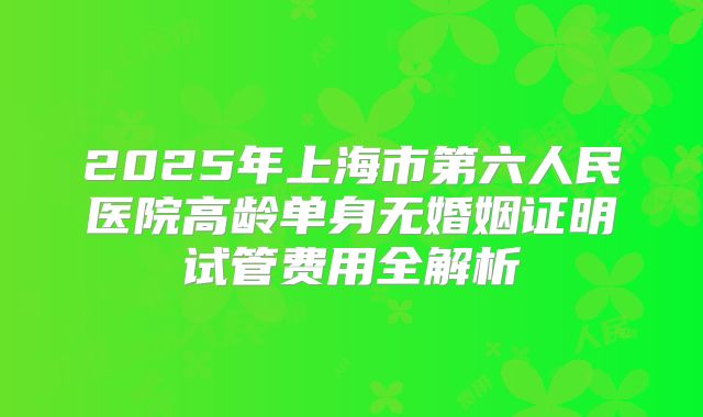 2025年上海市第六人民医院高龄单身无婚姻证明试管费用全解析