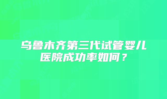 乌鲁木齐第三代试管婴儿医院成功率如何？